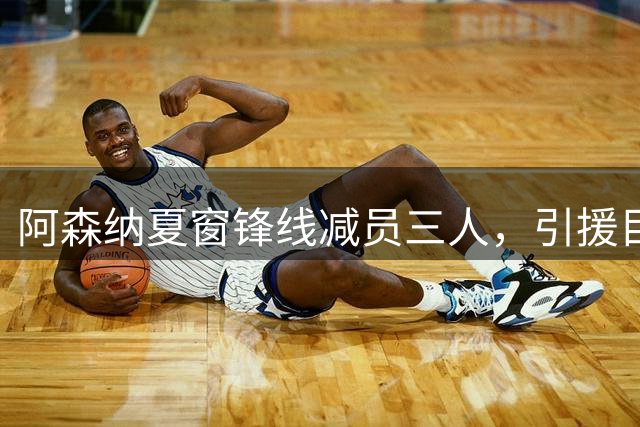 阿森纳夏窗锋线减员三人，引援目标接连落空